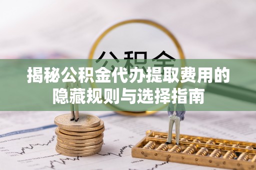 武隆揭秘公积金代办提取费用的隐藏规则与选择指南