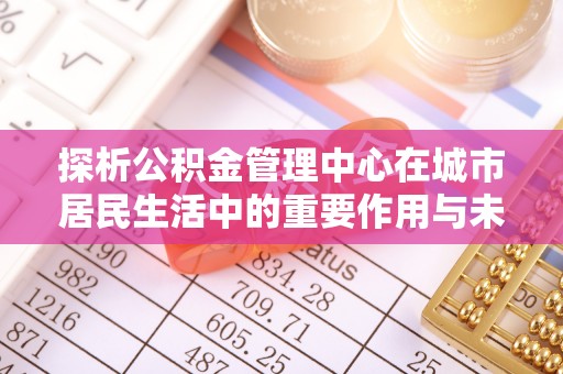 武隆探析公积金管理中心在城市居民生活中的重要作用与未来发展趋势
