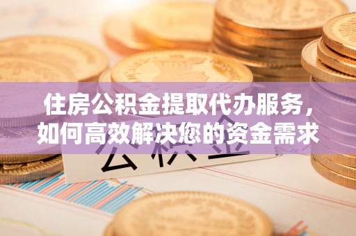 武隆住房公积金提取代办服务，如何高效解决您的资金需求