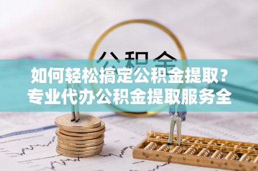 武隆如何轻松搞定公积金提取？专业代办公积金提取服务全解析