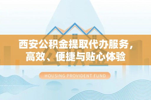 武隆西安公积金提取代办服务，高效、便捷与贴心体验