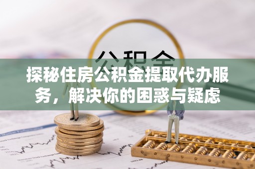 武隆探秘住房公积金提取代办服务，解决你的困惑与疑虑
