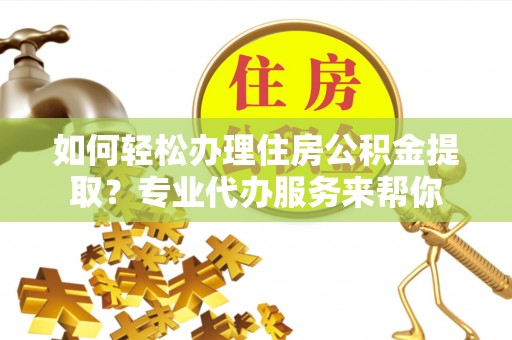武隆如何轻松办理住房公积金提取？专业代办服务来帮你