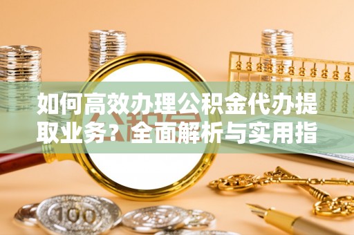 武隆如何高效办理公积金代办提取业务？全面解析与实用指南