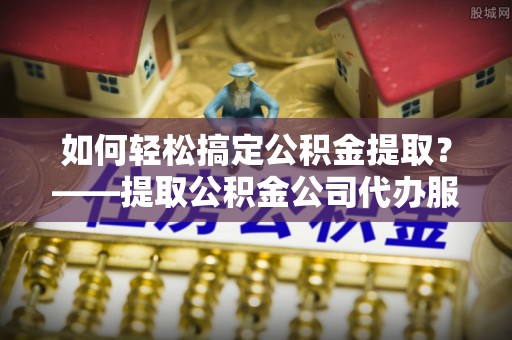 武隆如何轻松搞定公积金提取？——提取公积金公司代办服务全解析