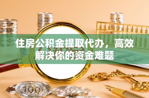 武隆住房公积金提取代办，高效解决你的资金难题