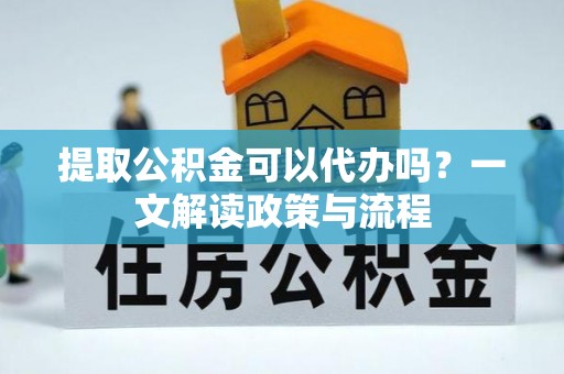 武隆提取公积金可以代办吗？一文解读政策与流程