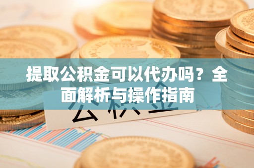 武隆提取公积金可以代办吗？全面解析与操作指南