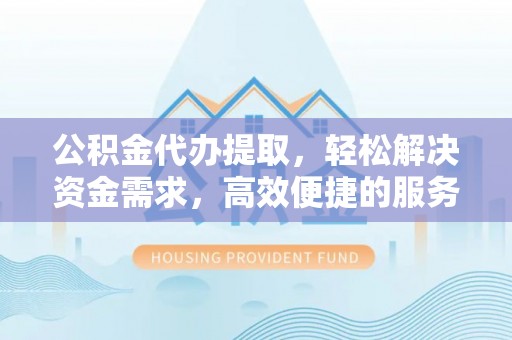 武隆公积金代办提取，轻松解决资金需求，高效便捷的服务选择
