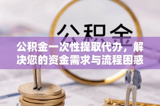 武隆公积金一次性提取代办，解决您的资金需求与流程困惑
