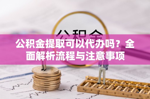 武隆公积金提取可以代办吗？全面解析流程与注意事项