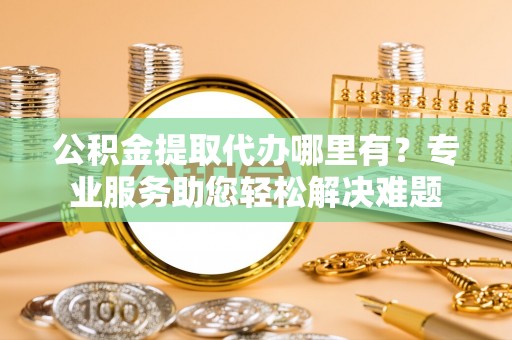 武隆公积金提取代办哪里有？专业服务助您轻松解决难题