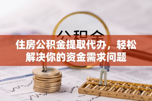 武隆住房公积金提取代办，轻松解决你的资金需求问题