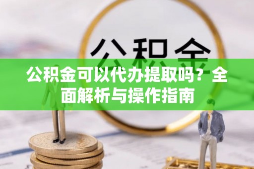 武隆公积金可以代办提取吗？全面解析与操作指南