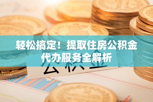 武隆轻松搞定！提取住房公积金代办服务全解析