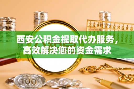 武隆西安公积金提取代办服务，高效解决您的资金需求