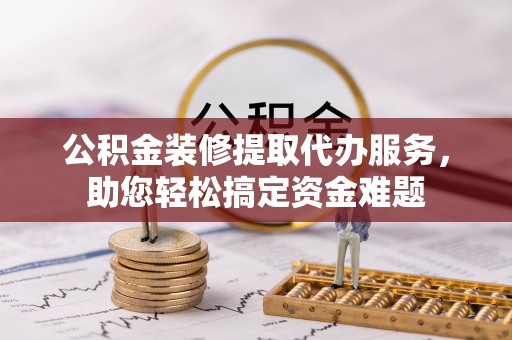 武隆公积金装修提取代办服务，助您轻松搞定资金难题