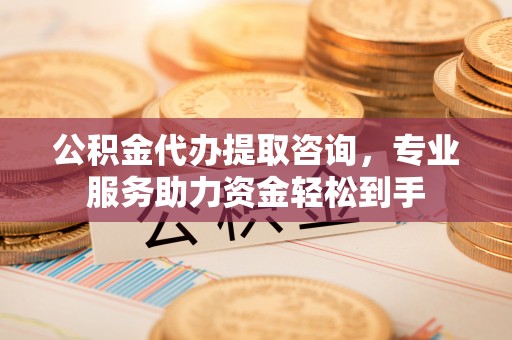 武隆公积金代办提取咨询，专业服务助力资金轻松到手