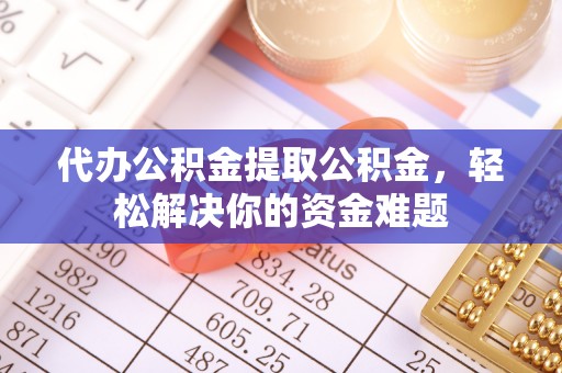 武隆代办公积金提取公积金，轻松解决你的资金难题