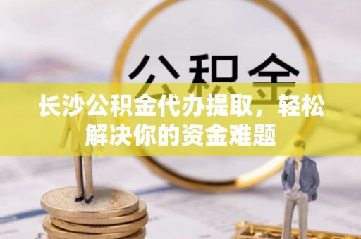 武隆长沙公积金代办提取，轻松解决你的资金难题