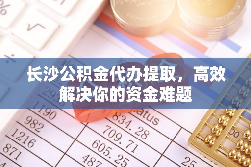 武隆长沙公积金代办提取，高效解决你的资金难题
