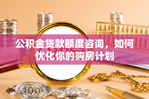 武隆公积金贷款额度咨询，如何优化你的购房计划