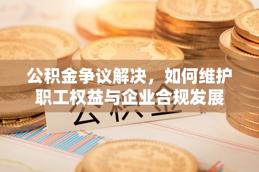 武隆公积金争议解决，如何维护职工权益与企业合规发展