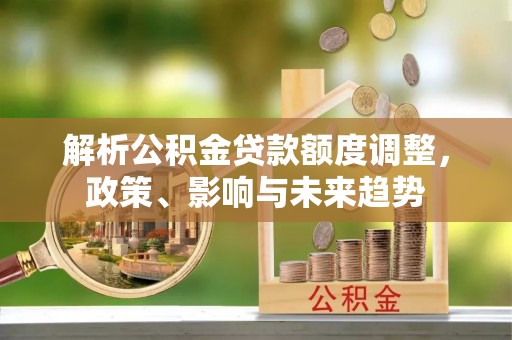 武隆解析公积金贷款额度调整，政策、影响与未来趋势
