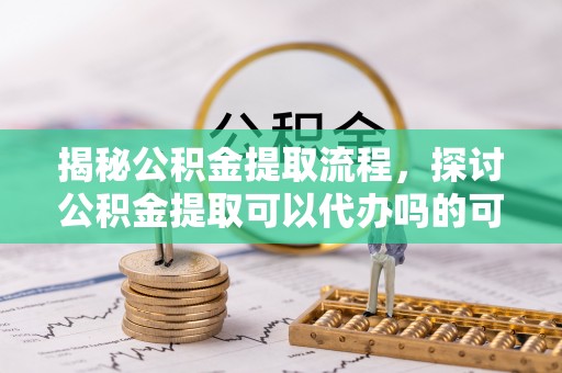 武隆揭秘公积金提取流程，探讨公积金提取可以代办吗的可行性与注意事项