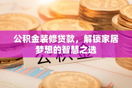 武隆公积金装修贷款，解锁家居梦想的智慧之选