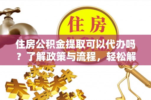 武隆住房公积金提取可以代办吗？了解政策与流程，轻松解决你的疑问