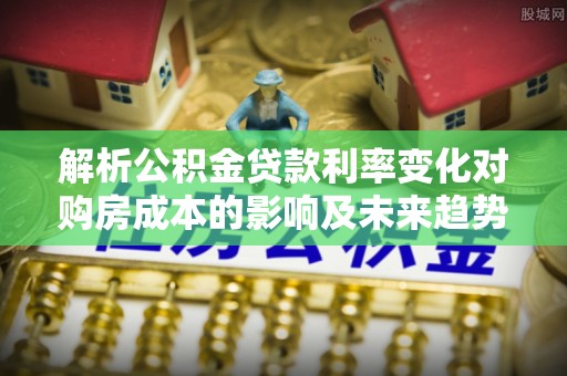 武隆解析公积金贷款利率变化对购房成本的影响及未来趋势