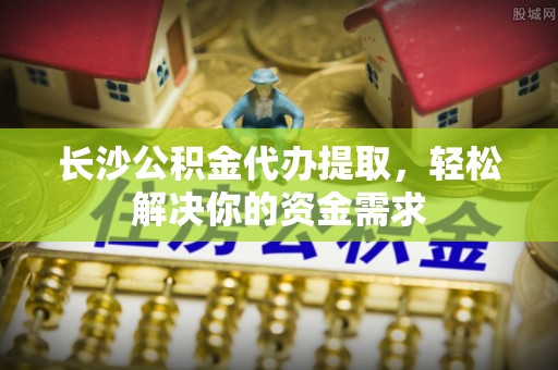 武隆长沙公积金代办提取，轻松解决你的资金需求