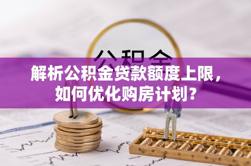 武隆解析公积金贷款额度上限，如何优化购房计划？