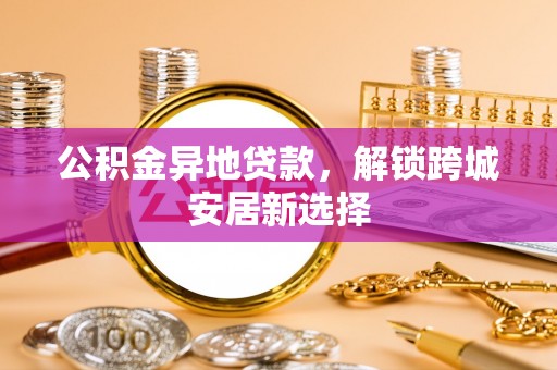 武隆公积金异地贷款，解锁跨城安居新选择