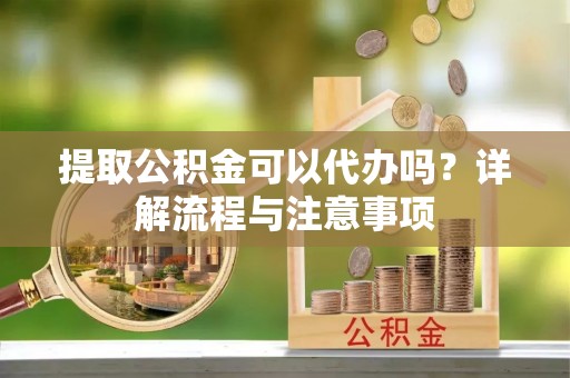 武隆提取公积金可以代办吗？详解流程与注意事项