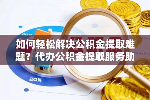 武隆如何轻松解决公积金提取难题？代办公积金提取服务助您一臂之力