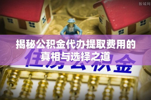 武隆揭秘公积金代办提取费用的真相与选择之道