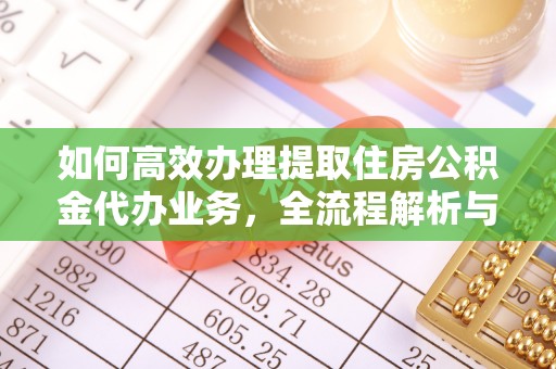 武隆如何高效办理提取住房公积金代办业务，全流程解析与实用建议