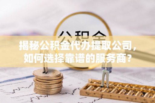 武隆揭秘公积金代办提取公司，如何选择靠谱的服务商？