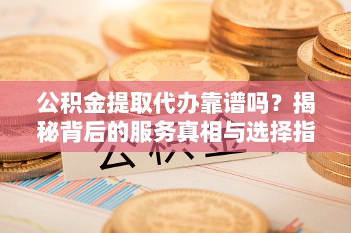 武隆公积金提取代办靠谱吗？揭秘背后的服务真相与选择指南