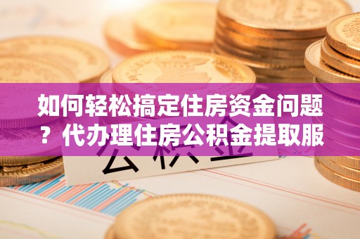 武隆如何轻松搞定住房资金问题？代办理住房公积金提取服务全解析