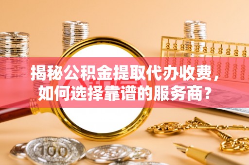 武隆揭秘公积金提取代办收费，如何选择靠谱的服务商？