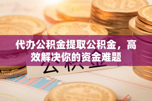 武隆代办公积金提取公积金，高效解决你的资金难题