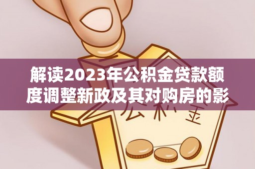 武隆解读2023年公积金贷款额度调整新政及其对购房的影响