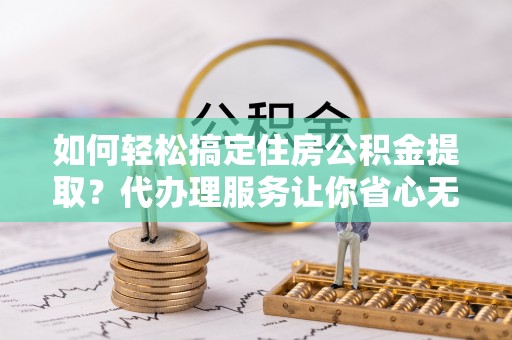 武隆如何轻松搞定住房公积金提取？代办理服务让你省心无忧