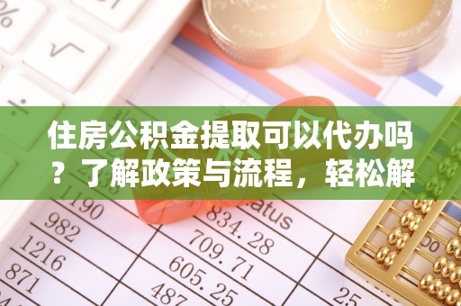 武隆住房公积金提取可以代办吗？了解政策与流程，轻松解决疑惑
