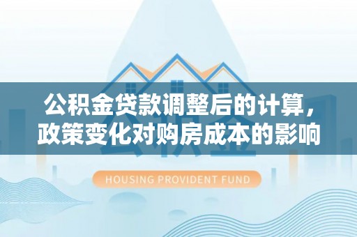 武隆公积金贷款调整后的计算，政策变化对购房成本的影响与应对策略