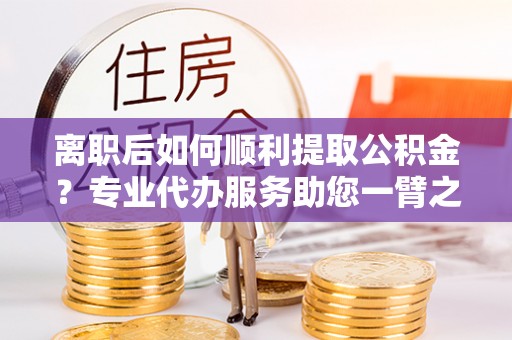 武隆离职后如何顺利提取公积金？专业代办服务助您一臂之力