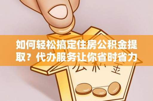 武隆如何轻松搞定住房公积金提取？代办服务让你省时省力
